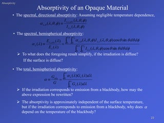 Absorptivity
Absorptivity of an Opaque Material
• The spectral, directional absorptivity:
• The spectral, hemispherical absorptivity:
 To what does the foregoing result simplify, if the irradiation is diffuse?
If the surface is diffuse?
• The total, hemispherical absorptivity:
 If the irradiation corresponds to emission from a blackbody, how may the
above expression be rewritten?
Assuming negligible temperature dependence,
 The absorptivity is approximately independent of the surface temperature,
but if the irradiation corresponds to emission from a blackbody, why does
depend on the temperature of the blackbody?

23
)
,
,
(
)
,
,
(
)
,
,
(
,
,
,
,














i
abs
i
I
I

 
 

 







 






















 2
0 0
,
2
0 0
,
,
,
2
2
sin
cos
)
,
,
(
sin
cos
)
,
,
(
)
,
,
(
)
(
)
(
)
(
d
d
I
d
d
I
E
E
i
i
abs






0
0
)
(
)
(
)
(










d
G
d
G
G
Gabs
 