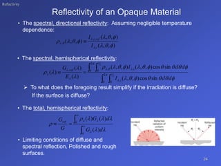 Reflectivity
Reflectivity of an Opaque Material
• The spectral, directional reflectivity: Assuming negligible temperature
dependence:
• The spectral, hemispherical reflectivity:
 To what does the foregoing result simplify if the irradiation is diffuse?
If the surface is diffuse?
• The total, hemispherical reflectivity:
• Limiting conditions of diffuse and
spectral reflection. Polished and rough
surfaces.
24
)
,
,
(
)
,
,
(
)
,
,
(
,
,
,
,














i
ref
i
I
I

 
 

 







 






















 2
0 0
,
2
0 0
,
,
,
2
2
sin
cos
)
,
,
(
sin
cos
)
,
,
(
)
,
,
(
)
(
)
(
)
(
d
d
I
d
d
I
E
G
i
i
ref






0
0
)
(
)
(
)
(










d
G
d
G
G
Gref
 