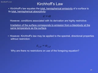 Kirchhoff’s Law
• Kirchhoff’s law equates the total, hemispherical emissivity of a surface to
its total, hemispherical absorptivity:
Kirchhoff’s Law
However, conditions associated with its derivation are highly restrictive:
Irradiation of the surface corresponds to emission from a blackbody at the
same temperature as the surface.
• However, Kirchhoff’s law may be applied to the spectral, directional properties
without restriction:
Why are there no restrictions on use of the foregoing equation?
28

 



 
 ,
, 
 
