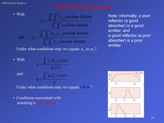 Diffuse/Gray Surfaces
Diffuse/Gray Surfaces
• With
Under what conditions may we equate to ?
 
 
• With
and
Under what conditions may we equate ?
• Conditions associated with
assuming a gray surface:
29
Note: informally, a poor
reflector (a good
absorber) is a good
emitter, and
a good reflector (a poor
absorber) is a poor
emitter.
 
 
 



 










 2
0 0
2
0 0
,
2
2
sin
cos
sin
cos
d
d
d
d
 
 
 





 










 2
0 0
,
2
0 0
,
,
2
2
sin
cos
sin
cos
and
d
d
I
d
d
I
i
i
)
(
)
(
0
,
T
E
d
E
b
b









G
d
G


 0
)
( 






 to
 