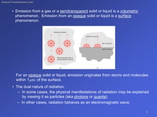 General Considerations (cont)
• Emission from a gas or a semitransparent solid or liquid is a volumetric
phenomenon. Emission from an opaque solid or liquid is a surface
phenomenon.
For an opaque solid or liquid, emission originates from atoms and molecules
within 1 of the surface.
m

• The dual nature of radiation:
– In some cases, the physical manifestations of radiation may be explained
by viewing it as particles (aka photons or quanta).
– In other cases, radiation behaves as an electromagnetic wave.
3
 
