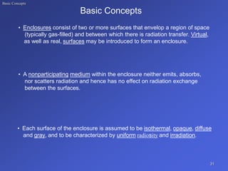 Basic Concepts
Basic Concepts
• Enclosures consist of two or more surfaces that envelop a region of space
(typically gas-filled) and between which there is radiation transfer. Virtual,
as well as real, surfaces may be introduced to form an enclosure.
• A nonparticipating medium within the enclosure neither emits, absorbs,
nor scatters radiation and hence has no effect on radiation exchange
between the surfaces.
• Each surface of the enclosure is assumed to be isothermal, opaque, diffuse
and gray, and to be characterized by uniform radiosity and irradiation.
31
 