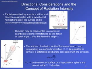 Directional Considerations
Directional Considerations and the
Concept of Radiation Intensity
• Radiation emitted by a surface will be in all
directions associated with a hypothetical
hemisphere about the surface and is
characterized by a directional distribution.
• Direction may be represented in a spherical
coordinate system characterized by the zenith
or polar angle and the azimuthal angle .
unit element of surface on a hypothetical sphere and
normal to the , direction.
• The amount of radiation emitted from a surface, and
propagating in a particular direction, , , is quantified in
terms of a differential solid angle associated with the direction.
6
1
dA
2
r
dA
d n



n
dA
 