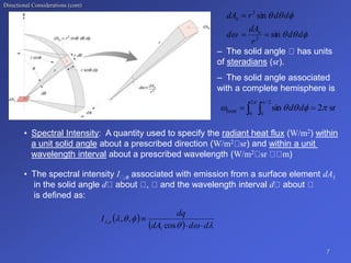 Directional Considerations (cont)
– The solid angle has units
of steradians (sr).
– The solid angle associated
with a complete hemisphere is
• Spectral Intensity: A quantity used to specify the radiant heat flux (W/m2) within
a unit solid angle about a prescribed direction (W/m2 sr) and within a unit
wavelength interval about a prescribed wavelength (W/m2 sr m)
7







d
d
r
dA
d
d
d
r
dA
n
n
sin
sin
2
2



sr
2
sin
2
0
2
/
0
hemi 




 

   d
d
• The spectral intensity I ,e associated with emission from a surface element dA1
in the solid angle d about , and the wavelength interval d about
is defined as:
 
  






d
d
dA
dq
I e



cos
,
,
1
,
 