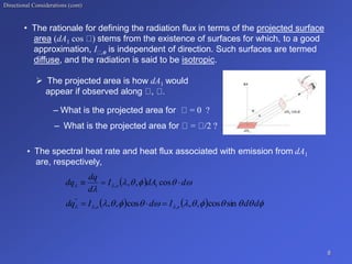 Directional Considerations (cont)
• The rationale for defining the radiation flux in terms of the projected surface
area (dA1 cos ) stems from the existence of surfaces for which, to a good
approximation, I ,e is independent of direction. Such surfaces are termed
diffuse, and the radiation is said to be isotropic.
 The projected area is how dA1 would
appear if observed along , .
– What is the projected area for = 0 ?
– What is the projected area for = /2 ?
• The spectral heat rate and heat flux associated with emission from dA1
are, respectively,
8
  






 d
dA
I
d
dq
dq e 

 cos
,
, 1
,
    










 

 d
d
I
d
I
dq e
e sin
cos
,
,
cos
,
, ,
,
"



 