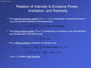 Radiation Fluxes
Relation of Intensity to Emissive Power,
Irradiation, and Radiosity
• The spectral emissive power (W/m2 m) corresponds to spectral emission
over all possible directions (hemispherical).
• The total emissive power (W/m2 ) corresponds to emission over all directions
and wavelengths (hemispherical).
• For a diffuse surface, emission is isotropic and
where Ie is called total intensity.
9
 













2
0 0
,
2
sin
cos
)
,
,
(
)
( d
d
I
E e


 d
E
E )
(
0



)
(
sin
cos
)
(
)
( ,
2
0 0
,
2







 




e
e I
d
d
I
E 
  
e
e I
d
I
d
E
E 




 
 

 



)
(
)
(
0
,
0
 