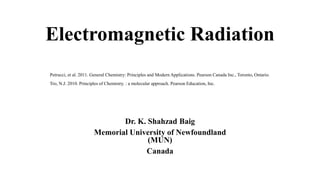 Electromagnetic Radiation
Dr. K. Shahzad Baig
Memorial University of Newfoundland
(MUN)
Canada
Petrucci, et al. 2011. General Chemistry: Principles and Modern Applications. Pearson Canada Inc., Toronto, Ontario.
Tro, N.J. 2010. Principles of Chemistry. : a molecular approach. Pearson Education, Inc.
 