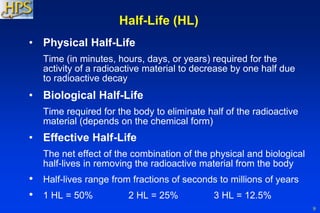 9
Half-Life (HL)
• Physical Half-Life
Time (in minutes, hours, days, or years) required for the
activity of a radioactive material to decrease by one half due
to radioactive decay
• Biological Half-Life
Time required for the body to eliminate half of the radioactive
material (depends on the chemical form)
• Effective Half-Life
The net effect of the combination of the physical and biological
half-lives in removing the radioactive material from the body
• Half-lives range from fractions of seconds to millions of years
• 1 HL = 50% 2 HL = 25% 3 HL = 12.5%
 