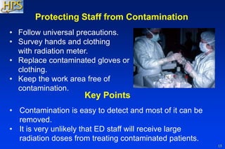 15
Key Points
• Contamination is easy to detect and most of it can be
removed.
• It is very unlikely that ED staff will receive large
radiation doses from treating contaminated patients.
Protecting Staff from Contamination
• Follow universal precautions.
• Survey hands and clothing
with radiation meter.
• Replace contaminated gloves or
clothing.
• Keep the work area free of
contamination.
 