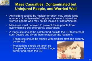 16
Mass Casualties, Contaminated but
Uninjured People, and Worried Well
• An incident caused by nuclear terrorism may create large
numbers of contaminated people who are not injured and
worried people who may not be injured or contaminated.
• Measures must be taken to prevent these people from
overwhelming the emergency department.
• A triage site should be established outside the ED to intercept
such people and divert them to appropriate locations.
– Triage site should be staffed with medical staff and security
personnel.
– Precautions should be taken so
that people cannot avoid the triage
center and reach the ED.
 