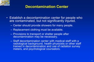 17
Decontamination Center
• Establish a decontamination center for people who
are contaminated, but not significantly injured.
– Center should provide showers for many people.
– Replacement clothing must be available.
– Provisions to transport or shelter people after
decontamination may be necessary.
– Staff decontamination center with medical staff with a
radiological background, health physicists or other staff
trained in decontamination and use of radiation survey
meters, and psychological counselors.
 
