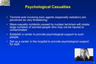 18
Psychological Casualties
• Terrorist acts involving toxic agents (especially radiation) are
perceived as very threatening.
• Mass-casualty incidents caused by nuclear terrorism will create
large numbers of worried people who may not be injured or
contaminated.
• Establish a center to provide psychological support to such
people.
• Set up a center in the hospital to provide psychological support
for staff.
 