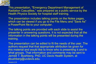 1
This presentation, "Emergency Department Management of
Radiation Casualties,” was prepared as a public service by the
Health Physics Society for hospital staff training.
The presentation includes talking points on the Notes pages,
which can be viewed if you go to the File Menu and "Save As"
a PowerPoint file to your computer.
The talking points are provided with each slide to assist the
presenter in answering questions. It is not expected that all the
information in the talking points will be presented during the
training.
The presentation can be edited to fit the needs of the user. The
authors request that that appropriate attribution be given for
this material and would like to know who is presenting it and to
what groups. That information and comments may be sent to
Jerrold T. Bushberg, PhD, UC Davis Health System, at
jtbushberg@ucdavis.edu.
Version 2.9
 