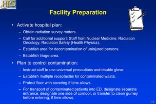 19
Facility Preparation
• Activate hospital plan:
– Obtain radiation survey meters.
– Call for additional support: Staff from Nuclear Medicine, Radiation
Oncology, Radiation Safety (Health Physics).
– Establish area for decontamination of uninjured persons.
– Establish triage area.
• Plan to control contamination:
– Instruct staff to use universal precautions and double glove.
– Establish multiple receptacles for contaminated waste.
– Protect floor with covering if time allows.
– For transport of contaminated patients into ED, designate separate
entrance, designate one side of corridor, or transfer to clean gurney
before entering, if time allows.
 