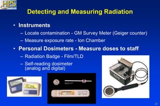 21
Detecting and Measuring Radiation
• Instruments
– Locate contamination - GM Survey Meter (Geiger counter)
– Measure exposure rate - Ion Chamber
• Personal Dosimeters - Measure doses to staff
– Radiation Badge - Film/TLD
– Self-reading dosimeter
(analog and digital)
 