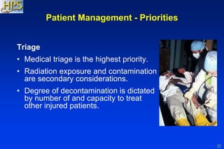 22
Patient Management - Priorities
Triage
• Medical triage is the highest priority.
• Radiation exposure and contamination
are secondary considerations.
• Degree of decontamination is dictated
by number of and capacity to treat
other injured patients.
 