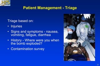 23
Patient Management - Triage
Triage based on:
• Injuries
• Signs and symptoms - nausea,
vomiting, fatigue, diarrhea
• History - Where were you when
the bomb exploded?
• Contamination survey
 