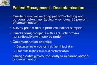 24
Patient Management - Decontamination
• Carefully remove and bag patient’s clothing and
personal belongings (typically removes 95 percent
of contamination).
• Survey patient and, if practical, collect samples.
• Handle foreign objects with care until proven
nonradioactive with survey meter.
• Decontamination priorities:
– Decontaminate wounds first, then intact skin.
– Start with highest levels of contamination.
• Change outer gloves frequently to minimize spread
of contamination.
 
