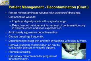 25
Patient Management - Decontamination (Cont.)
• Protect noncontaminated wounds with waterproof dressings.
• Contaminated wounds:
– Irrigate and gently scrub with surgical sponge.
– Extend wound debridement for removal of contamination only
in extreme cases and upon expert advice.
• Avoid overly aggressive decontamination.
• Change dressings frequently.
• Decontaminate intact skin and hair by washing with soap & water.
• Remove stubborn contamination on hair by
cutting with scissors or electric clippers.
• Promote sweating.
• Use survey meter to monitor progress of
decontamination.
 