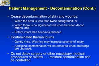 26
Patient Management - Decontamination (Cont.)
• Cease decontamination of skin and wounds:
– When the area is less than twice background, or
– When there is no significant reduction between decon
efforts, and
– Before intact skin becomes abraded.
• Contaminated thermal burns
– Gently rinse. Washing may increase severity of injury.
– Additional contamination will be removed when dressings
are changed.
• Do not delay surgery or other necessary medical
procedures or exams . . . residual contamination can
be controlled.
 