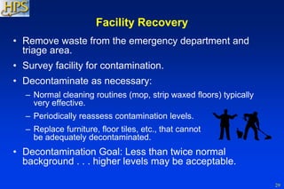 29
Facility Recovery
• Remove waste from the emergency department and
triage area.
• Survey facility for contamination.
• Decontaminate as necessary:
– Normal cleaning routines (mop, strip waxed floors) typically
very effective.
– Periodically reassess contamination levels.
– Replace furniture, floor tiles, etc., that cannot
be adequately decontaminated.
• Decontamination Goal: Less than twice normal
background . . . higher levels may be acceptable.
 