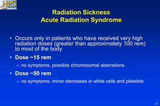 30
• Occurs only in patients who have received very high
radiation doses (greater than approximately 100 rem)
to most of the body
• Dose ~15 rem
– no symptoms, possible chromosomal aberrations
• Dose ~50 rem
– no symptoms, minor decreases in white cells and platelets
Radiation Sickness
Acute Radiation Syndrome
 