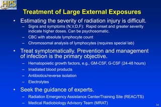 34
• Estimating the severity of radiation injury is difficult.
– Signs and symptoms (N,V,D,F): Rapid onset and greater severity
indicate higher doses. Can be psychosomatic.
– CBC with absolute lymphocyte count
– Chromosomal analysis of lymphocytes (requires special lab)
• Treat symptomatically. Prevention and management
of infection is the primary objective.
– Hematopoietic growth factors, e.g., GM-CSF, G-CSF (24-48 hours)
– Irradiated blood products
– Antibiotics/reverse isolation
– Electrolytes
• Seek the guidance of experts.
– Radiation Emergency Assistance Center/Training Site (REAC/TS)
– Medical Radiobiology Advisory Team (MRAT)
Treatment of Large External Exposures
 