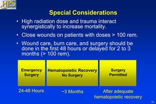 36
Special Considerations
• High radiation dose and trauma interact
synergistically to increase mortality.
• Close wounds on patients with doses > 100 rem.
• Wound care, burn care, and surgery should be
done in the first 48 hours or delayed for 2 to 3
months (> 100 rem).
24-48 Hours ~3 Months
Emergency
Surgery
Hematopoietic Recovery
No Surgery
After adequate
hematopoietic recovery
Surgery
Permitted
 