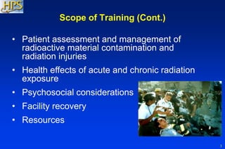 3
Scope of Training (Cont.)
• Patient assessment and management of
radioactive material contamination and
radiation injuries
• Health effects of acute and chronic radiation
exposure
• Psychosocial considerations
• Facility recovery
• Resources
 