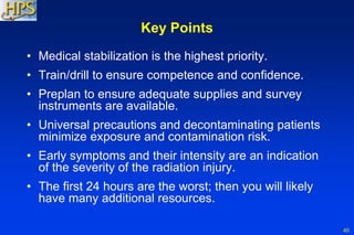 40
Key Points
• Medical stabilization is the highest priority.
• Train/drill to ensure competence and confidence.
• Preplan to ensure adequate supplies and survey
instruments are available.
• Universal precautions and decontaminating patients
minimize exposure and contamination risk.
• Early symptoms and their intensity are an indication
of the severity of the radiation injury.
• The first 24 hours are the worst; then you will likely
have many additional resources.
 