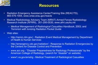 41
Resources
• Radiation Emergency Assistance Center/Training Site (REAC/TS),
865-576-1005, www.orise.orau.gov/reacts
• Medical Radiobiology Advisory Team (MRAT) Armed Forces Radiobiology
Research Institute (AFRRI), 301-295-0530, www.afrri.usuhs.mil
– Medical Management of Radiological Casualties Handbook, 2003; and
Terrorism with Ionizing Radiation Pocket Guide
• Web sites:
– http://remm.nlm.gov/ - Radiation Event Medical Management by Department
of Health & Human Services
– http://emergency.cdc.gov/radiation/ - Response to Radiation Emergencies by
the Centers for Disease Control and Prevention
– www.acr.org - “Disaster Preparedness for Radiology Professionals” by the
American College of Radiology, (search for “disaster” on website)
– www1.va.gov/emshg - Medical Treatment of Radiological Casualties
 