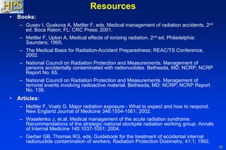 42
Resources
• Books:
– Gusev I, Guskova A, Mettler F, eds. Medical management of radiation accidents, 2nd
ed. Boca Raton, FL: CRC Press; 2001.
– Mettler F, Upton A. Medical effects of ionizing radiation, 2nd ed. Philadelphia:
Saunders; 1995.
– The Medical Basis for Radiation-Accident Preparedness; REAC/TS Conference,
2002.
– National Council on Radiation Protection and Measurements. Management of
persons accidentally contaminated with radionuclides. Bethesda, MD: NCRP; NCRP
Report No. 65.
– National Council on Radiation Protection and Measurements. Management of
terrorist events involving radioactive material. Bethesda, MD: NCRP; NCRP Report
No. 138.
• Articles:
– Mettler F, Voelz G. Major radiation exposure - What to expect and how to respond.
New England Journal of Medicine 346:1554-1561; 2002.
– Waselenko J, et.al. Medical management of the acute radiation syndrome:
Recommendations of the strategic national stockpile radiation working group. Annals
of Internal Medicine 140:1037-1051; 2004.
– Gerber GB, Thomas RG, eds. Guidebook for the treatment of accidental internal
radionuclide contamination of workers. Radiation Protection Dosimetry. 41:1; 1992.
 