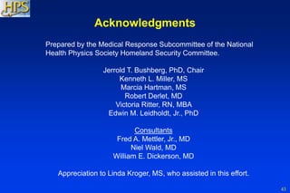 43
Acknowledgments
Prepared by the Medical Response Subcommittee of the National
Health Physics Society Homeland Security Committee.
Jerrold T. Bushberg, PhD, Chair
Kenneth L. Miller, MS
Marcia Hartman, MS
Robert Derlet, MD
Victoria Ritter, RN, MBA
Edwin M. Leidholdt, Jr., PhD
Consultants
Fred A. Mettler, Jr., MD
Niel Wald, MD
William E. Dickerson, MD
Appreciation to Linda Kroger, MS, who assisted in this effort.
 