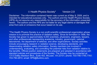 44
 Health Physics Society* Version 2.9
Disclaimer: The information contained herein was current as of May 9, 2009, and is
intended for educational purposes only. The authors and the Health Physics Society
(HPS) do not assume any responsibility for the accuracy of the information presented
herein. The authors and the HPS are not liable for any legal claims or damages that
arise from acts or omissions that occur based on its use.
*The Health Physics Society is a non profit scientific professional organization whose
mission is to promote the practice of radiation safety. Since its formation in 1956, the
Society has grown to approximately 6,000 scientists, physicians, engineers, lawyers,
and other professionals representing academia, industry, government, national
laboratories, the department of defense, and other organizations. Society activities
include encouraging research in radiation science, developing standards, and
disseminating radiation safety information. Society members are involved in
understanding, evaluating, and controlling the potential risks from radiation relative to
the benefits. Official position statements are prepared and adopted in accordance with
standard policies and procedures of the Society. The Society may be contacted at:
1313 Dolley Madison Blvd., Suite 402, McLean, VA 22101; phone: 703-790-1745; FAX:
703-790-2672; email: HPS@BurkInc.com.
 
