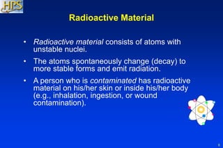 8
Radioactive Material
• Radioactive material consists of atoms with
unstable nuclei.
• The atoms spontaneously change (decay) to
more stable forms and emit radiation.
• A person who is contaminated has radioactive
material on his/her skin or inside his/her body
(e.g., inhalation, ingestion, or wound
contamination).
 