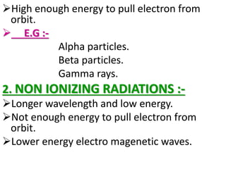 High enough energy to pull electron from
orbit.
 E.G :-
Alpha particles.
Beta particles.
Gamma rays.
2. NON IONIZING RADIATIONS :-
Longer wavelength and low energy.
Not enough energy to pull electron from
orbit.
Lower energy electro magenetic waves.
 