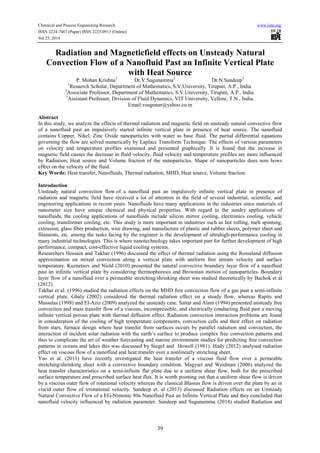 Chemical and Process Engineering Research www.iiste.org 
ISSN 2224-7467 (Paper) ISSN 2225-0913 (Online) 
Vol.25, 2014 
Radiation and Magneticfield effects on Unsteady Natural 
Convection Flow of a Nanofluid Past an Infinite Vertical Plate 
with Heat Source 
P. Mohan Krishna1 Dr.V.Sugunamma2 Dr.N.Sandeep3 
1Resaerch Scholar, Department of Mathematics, S.V.University, Tirupati, A.P., India. 
2Associate Professor, Department of Mathematics, S.V.University, Tirupati, A.P., India. 
3Assistant Professor, Division of Fluid Dynamics, VIT University, Vellore, T.N., India. 
Email:vsugunar@yahoo.co.in 
Abstract 
In this study, we analyze the effects of thermal radiation and magnetic field on unsteady natural convective flow 
of a nanofluid past an impulsively started infinite vertical plate in presence of heat source. The nanofluid 
contains Copper, Nikel, Zinc Oxide nanoparticles with water as base fluid. The partial differential equations 
governing the flow are solved numerically by Laplace Transform Technique. The effects of various parameters 
on velocity and temperature profiles examined and presented graphically .It is found that the increase in 
magnetic field causes the decrease in fluid velocity, fluid velocity and temperature profiles are more influenced 
by Radiation, Heat source and Volume fraction of the nanoparticles. Shape of nanoparticles does nots hows 
effect on the velocity of the fluid. 
Key Words: Heat transfer, Nanofluids, Thermal radiation, MHD, Heat source, Volume fraction. 
Introduction 
Unsteady natural convection flow of a nanofluid past an impulsively infinite vertical plate in presence of 
radiation and magnetic field have received a lot of attention in the field of several industrial, scientific, and 
engineering applications in recent years. Nanofluids have many applications in the industries since materials of 
nanometer size have unique chemical and physical properties. With regard to the sundry applications of 
nanofluids, the cooling applications of nanofluids include silicon mirror cooling, electronics cooling, vehicle 
cooling, transformer cooling, etc. This study is more important in industries such as hot rolling, melt spinning, 
extrusion, glass fiber production, wire drawing, and manufacture of plastic and rubber sheets, polymer sheet and 
filaments, etc. among the tasks facing by the engineer is the development of ultrahigh-performance cooling in 
many industrial technologies. This is where nanotechnology takes important part for further development of high 
performance, compact, cost-effective liquid cooling systems. 
Researchers Hossain and Takhar (1996) discussed the effect of thermal radiation using the Rosseland diffusion 
approximation on mixed convection along a vertical plate with uniform free stream velocity and surface 
temperature. Kuznetsov and Nield (2010) presented the natural convective boundary layer flow of a nanofluid 
past an infinite vertical plate by considering thermophoresis and Brownian motion of nanoparticles. Boundary 
layer flow of a nanofluid over a permeable stretching/shrinking sheet was studied theoretically by Bachok et al 
(2012). 
Takhar et al. (1996) studied the radiation effects on the MHD free convection flow of a gas past a semi-infinite 
vertical plate. Ghaly (2002) considered the thermal radiation effect on a steady flow, whereas Rapits and 
Massalas (1998) and El-Aziz (2009) analyzed the unsteady case. Sattar and Alam (1994) presented unsteady free 
convection and mass transfer flow of a viscous, incompressible, and electrically conducting fluid past a moving 
infinite vertical porous plate with thermal diffusion effect. Radiation convection interaction problems are found 
in consideration of the cooling of high temperature components, convection cells and their effect on radiation 
from stars, furnace design where heat transfer from surfaces occurs by parallel radiation and convection, the 
interaction of incident solar radiation with the earth’s surface to produce complex free convection patterns and 
thus to complicate the art of weather forecasting and marine environment studies for predicting free convection 
patterns in oceans and lakes this was discussed by Siegel and Howell (1981). Hady (2012) analysed radiation 
effect on viscous flow of a nanofluid and heat transfer over a nonlinearly stretching sheet. 
Yao et al. (2011) have recently investigated the heat transfer of a viscous fluid flow over a permeable 
stretching/shrinking sheet with a convective boundary condition. Magyari and Weidman (2006) analyzed the 
heat transfer characteristics on a semi-infinite flat plate due to a uniform shear flow, both for the prescribed 
surface temperature and prescribed surface heat flux. It is worth pointing out that a uniform shear flow is driven 
by a viscous outer flow of rotational velocity whereas the classical Blasius flow is driven over the plate by an in 
viscid outer flow of irrotational velocity. Sandeep et. al (2013) discussed Radiation effects on an Unsteady 
Natural Convective Flow of a EG-Nimonic 80a Nanofluid Past an Infinite Vertical Plate and they concluded that 
nanofluid velocity influenced by radiation parameter. Sandeep and Sugunamma (2014) studied Radiation and 
39 
 