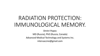 RADIATION PROTECTION:
IMMUNOLOGICAL MEMORY.
Dmitri Popov
MD (Russia), PhD (Russia, Canada)
Advanced Medical Technology and Systems Inc.
intervaccine@gmail.com
 