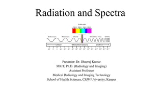Radiation and Spectra
Presenter: Dr. Dheeraj Kumar
MRIT, Ph.D. (Radiology and Imaging)
Assistant Professor
Medical Radiology and Imaging Technology
School of Health Sciences, CSJM University, Kanpur
 