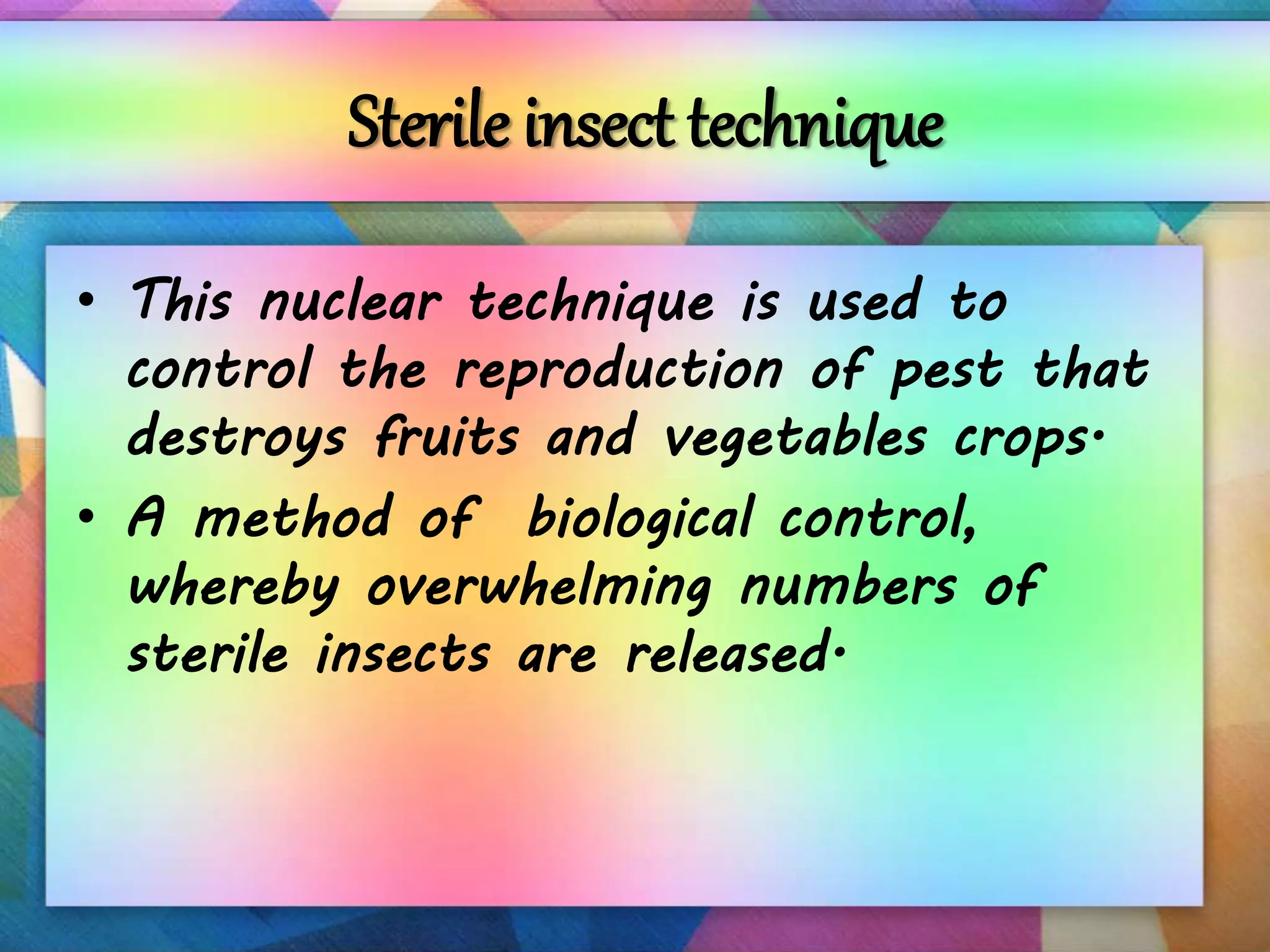 Sterile insect technique
• This nuclear technique is used to
control the reproduction of pest that
destroys fruits and vegetables crops.
• A method of biological control,
whereby overwhelming numbers of
sterile insects are released.
 
