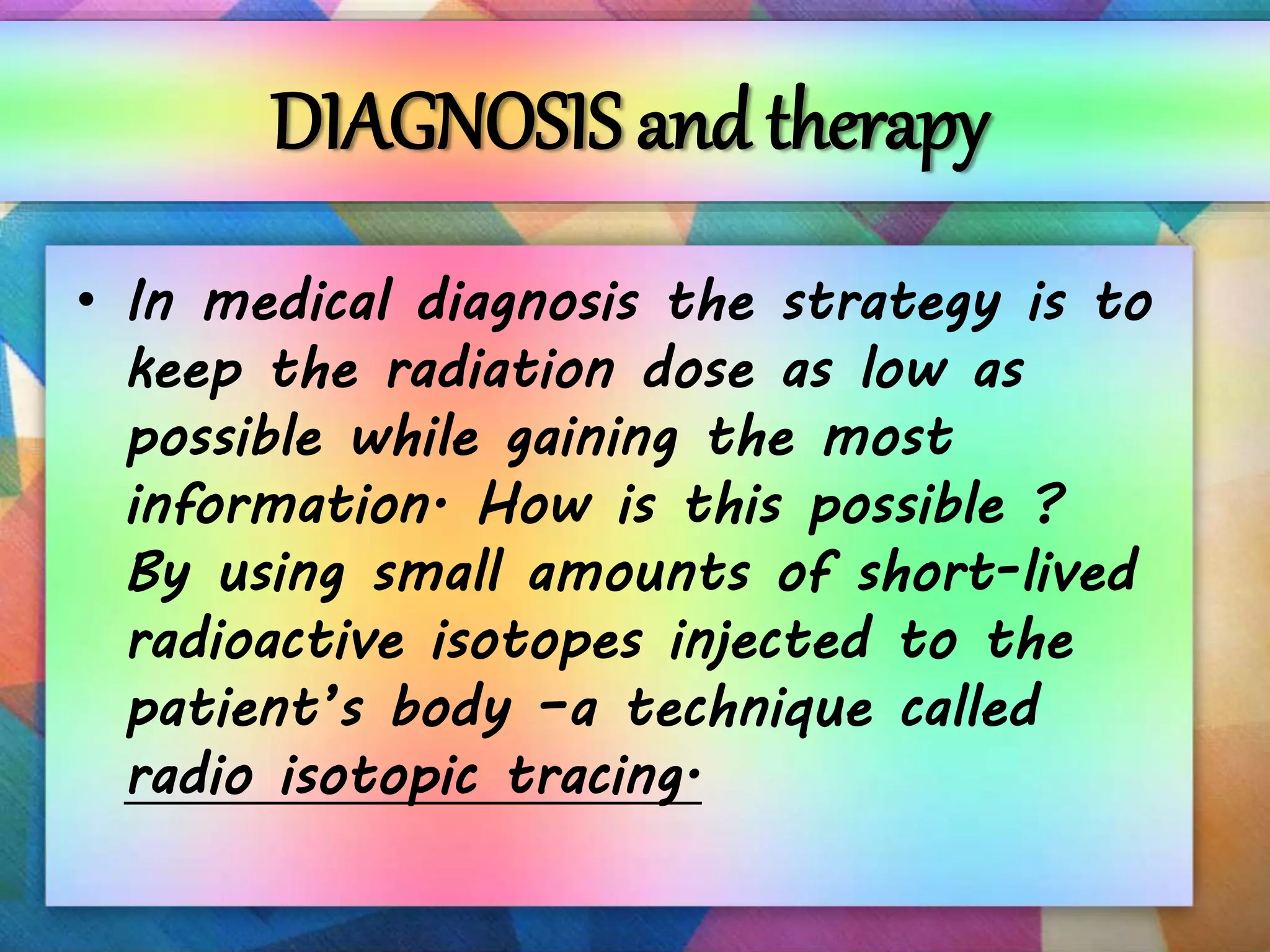 DIAGNOSIS and therapy
• In medical diagnosis the strategy is to
keep the radiation dose as low as
possible while gaining the most
information. How is this possible ?
By using small amounts of short-lived
radioactive isotopes injected to the
patient’s body –a technique called
radio isotopic tracing.
 