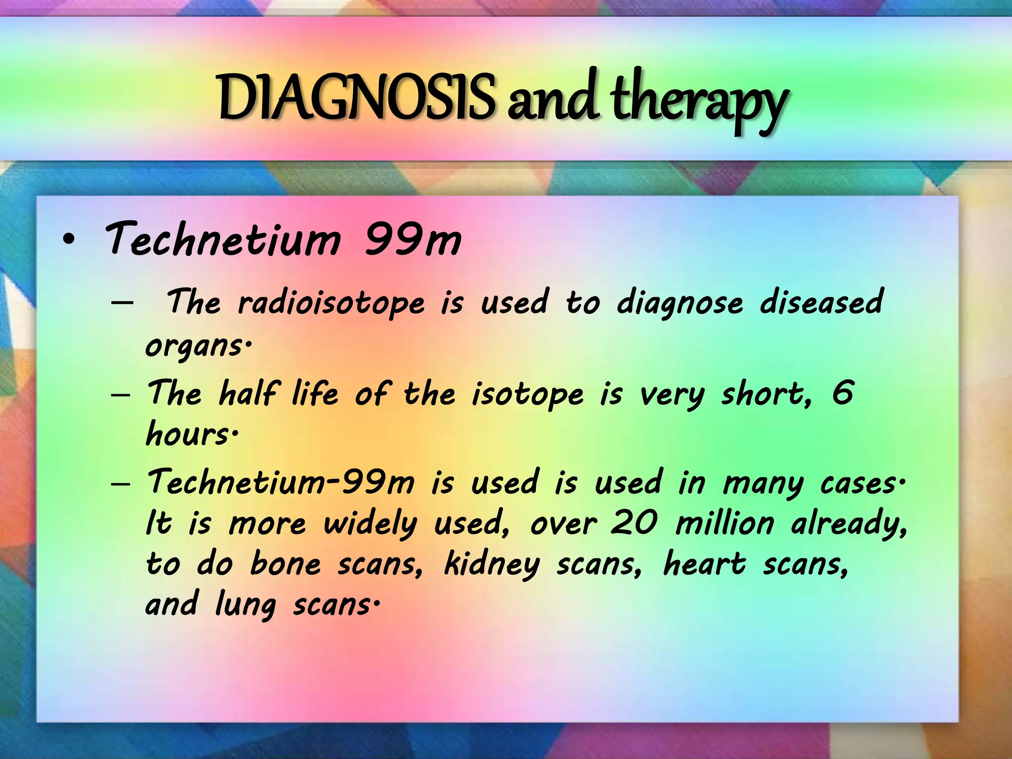 DIAGNOSIS and therapy
• Technetium 99m
– The radioisotope is used to diagnose diseased
organs.
– The half life of the isotope is very short, 6
hours.
– Technetium-99m is used is used in many cases.
It is more widely used, over 20 million already,
to do bone scans, kidney scans, heart scans,
and lung scans.
 