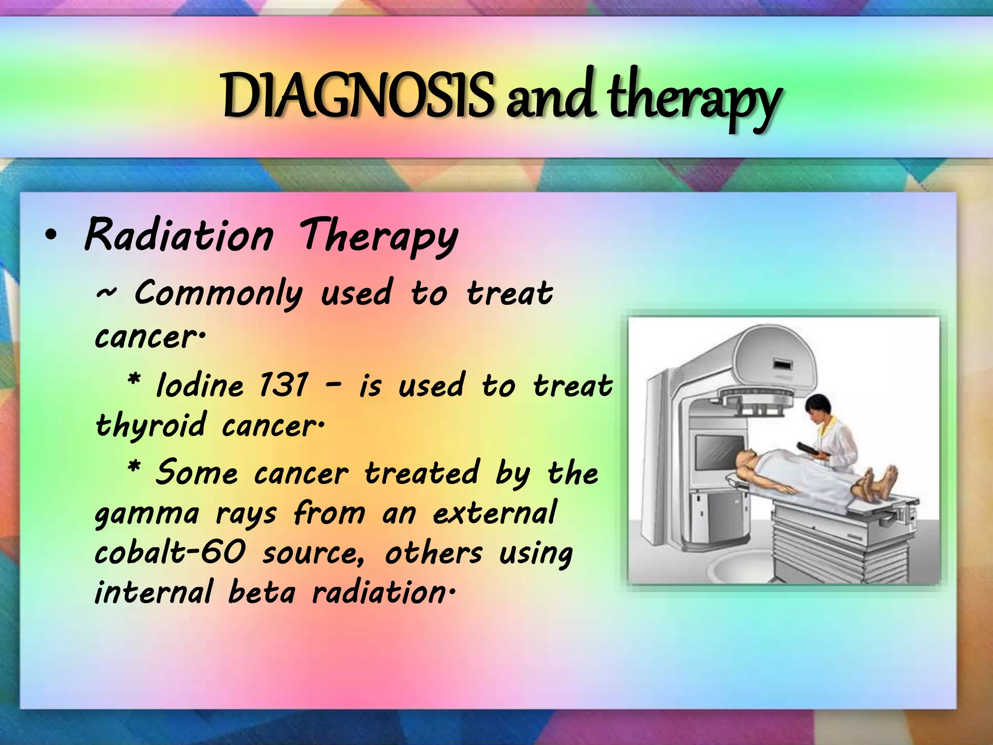 DIAGNOSIS and therapy
• Radiation Therapy
~ Commonly used to treat
cancer.
* Iodine 131 – is used to treat
thyroid cancer.
* Some cancer treated by the
gamma rays from an external
cobalt-60 source, others using
internal beta radiation.
 