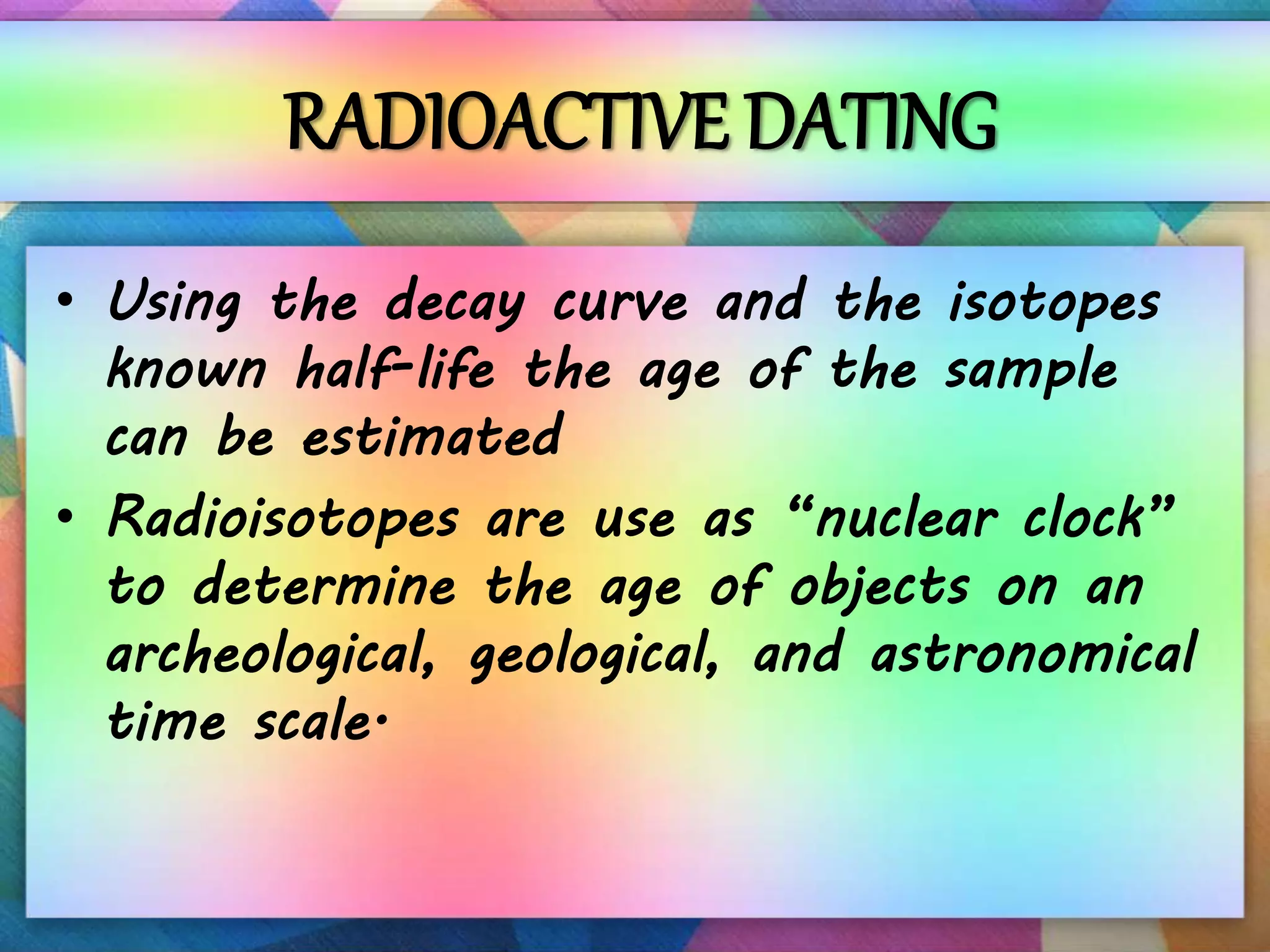 RADIOACTIVE DATING
• Using the decay curve and the isotopes
known half-life the age of the sample
can be estimated
• Radioisotopes are use as “nuclear clock”
to determine the age of objects on an
archeological, geological, and astronomical
time scale.
 