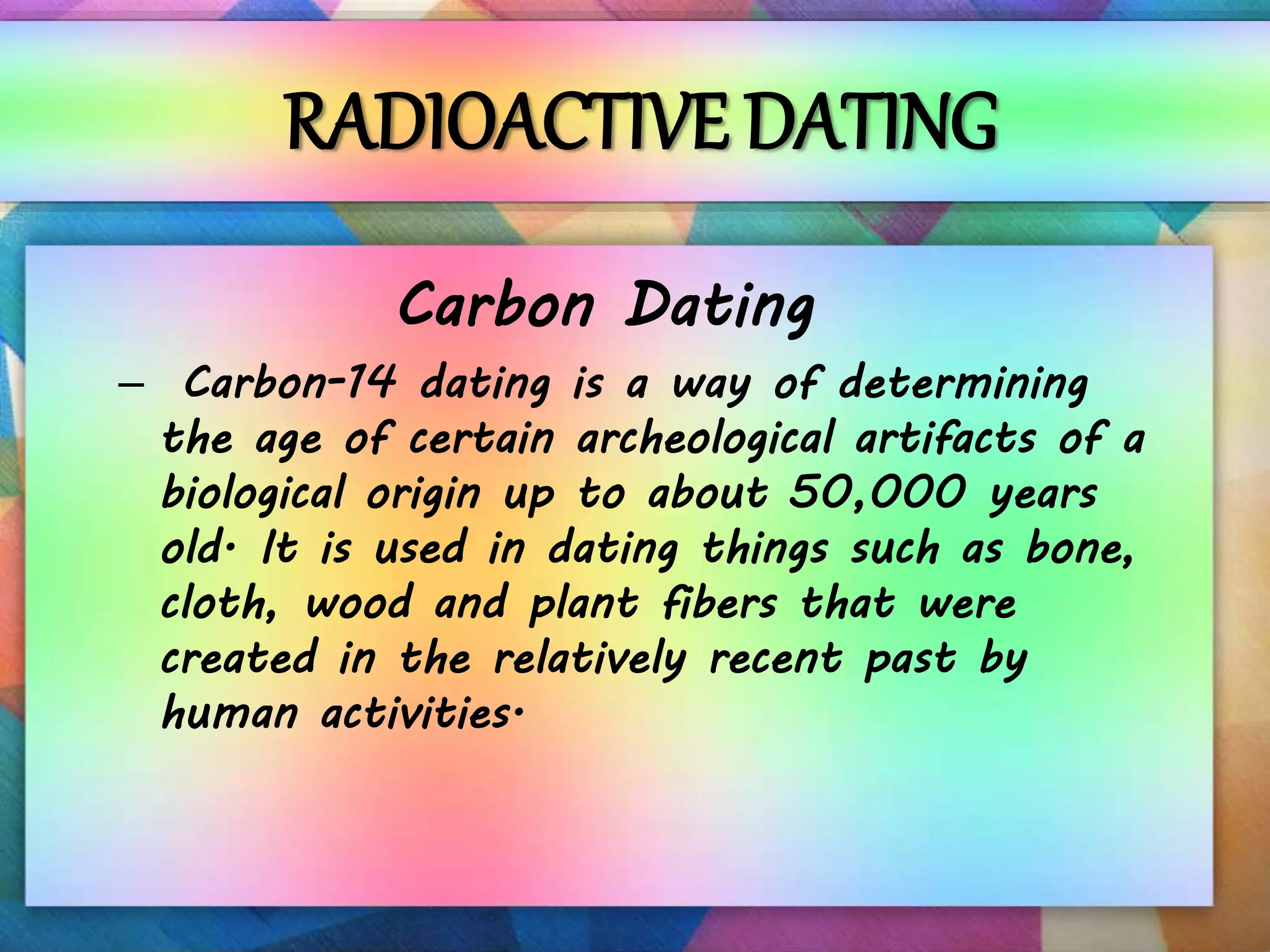 RADIOACTIVE DATING
Carbon Dating
– Carbon-14 dating is a way of determining
the age of certain archeological artifacts of a
biological origin up to about 50,000 years
old. It is used in dating things such as bone,
cloth, wood and plant fibers that were
created in the relatively recent past by
human activities.
 