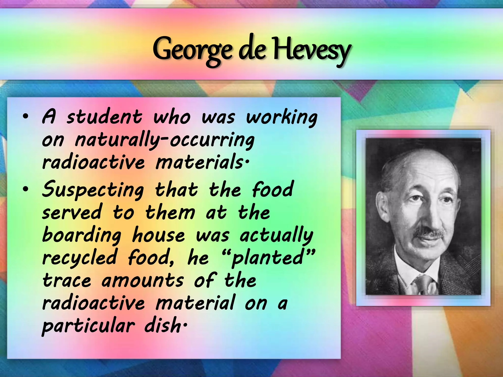 George de Hevesy
• A student who was working
on naturally-occurring
radioactive materials.
• Suspecting that the food
served to them at the
boarding house was actually
recycled food, he “planted”
trace amounts of the
radioactive material on a
particular dish.
 