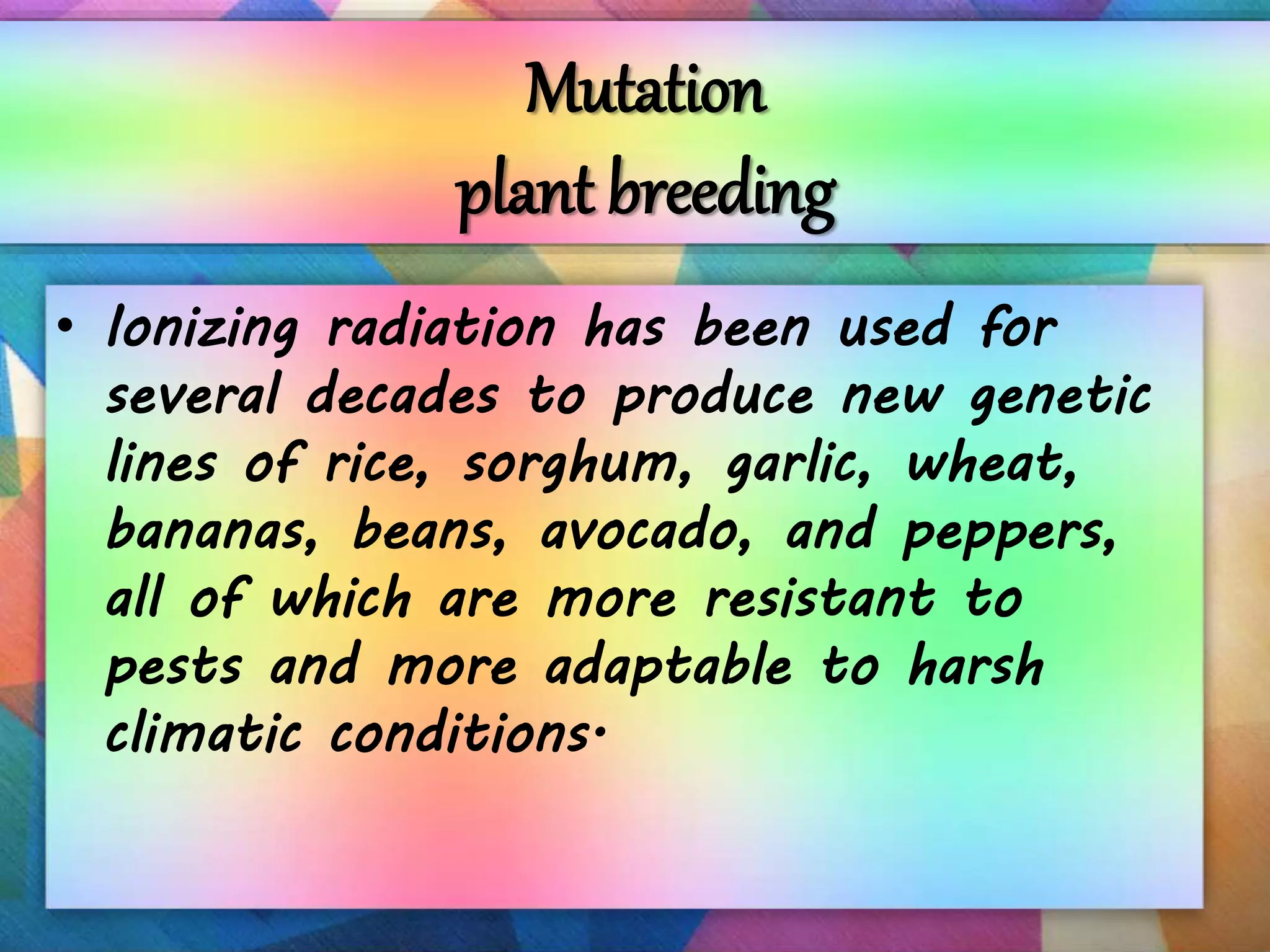 Mutation
plant breeding
• Ionizing radiation has been used for
several decades to produce new genetic
lines of rice, sorghum, garlic, wheat,
bananas, beans, avocado, and peppers,
all of which are more resistant to
pests and more adaptable to harsh
climatic conditions.
 