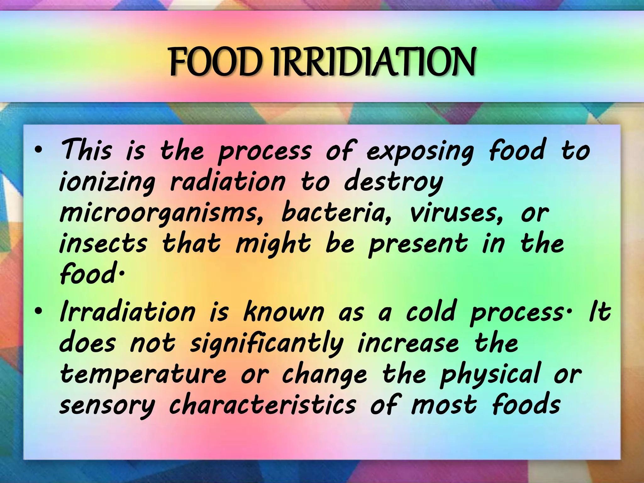 FOOD IRRIDIATION
• This is the process of exposing food to
ionizing radiation to destroy
microorganisms, bacteria, viruses, or
insects that might be present in the
food.
• Irradiation is known as a cold process. It
does not significantly increase the
temperature or change the physical or
sensory characteristics of most foods
 