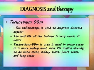 DIAGNOSIS and therapy
• Technetium 99m
– The radioisotope is used to diagnose diseased
organs.
– The half life of the isotope is very short, 6
hours.
– Technetium-99m is used is used in many cases.
It is more widely used, over 20 million already,
to do bone scans, kidney scans, heart scans,
and lung scans.
 