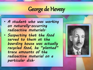 George de Hevesy
• A student who was working
on naturally-occurring
radioactive materials.
• Suspecting that the food
served to them at the
boarding house was actually
recycled food, he “planted”
trace amounts of the
radioactive material on a
particular dish.
 